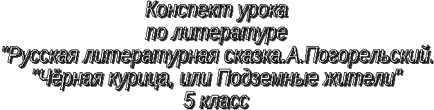 Конспект урока по Литературе «РУССКАЯ ЛИТЕРАТУРНАЯ СКАЗКА. А. ПОГОРЕЛЬСКИЙ. «ЧЕРНАЯ КУРИЦА, ИЛИ ПОДЗЕМНЫЕ ЖИТЕЛИ» 5 класс