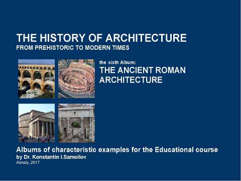 Презентация на тему "THE ANCIENT ROMAN ARCHITECTURE / The history of Architecture from Prehistoric to Modern times: The Album-6 / by Dr. Konstantin I.Samoilov. – Almaty, 2017. – 18 p." по истории