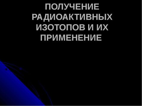 Презентация на тему "ПОЛУЧЕНИЕ РАДИОАКТИВНЫХ ИЗОТОПОВ И ИХ ПРИМЕНЕНИЕ" по физике